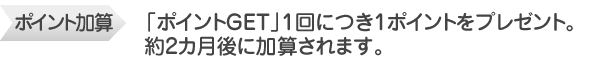 ポイント加算　「ポイントGET」から約1カ月後に加算されます。