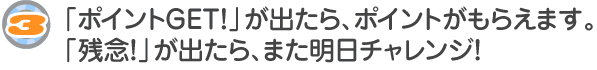 「ポイントGET！」が出たら、ポイントがもらえます。「残念！」が出たら、また明日チャレンジ！